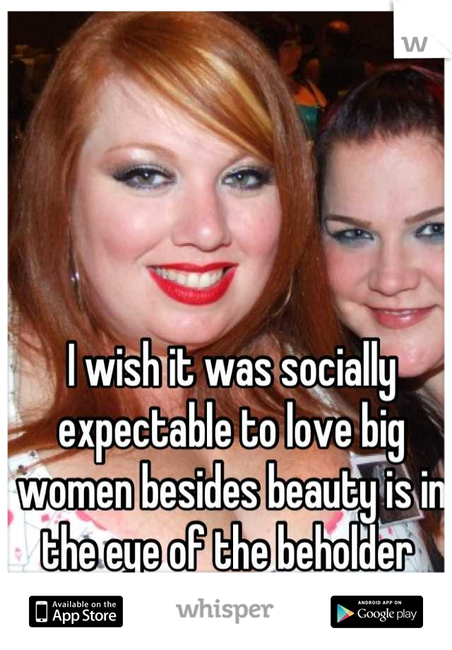 I wish it was socially expectable to love big women besides beauty is in the eye of the beholder 