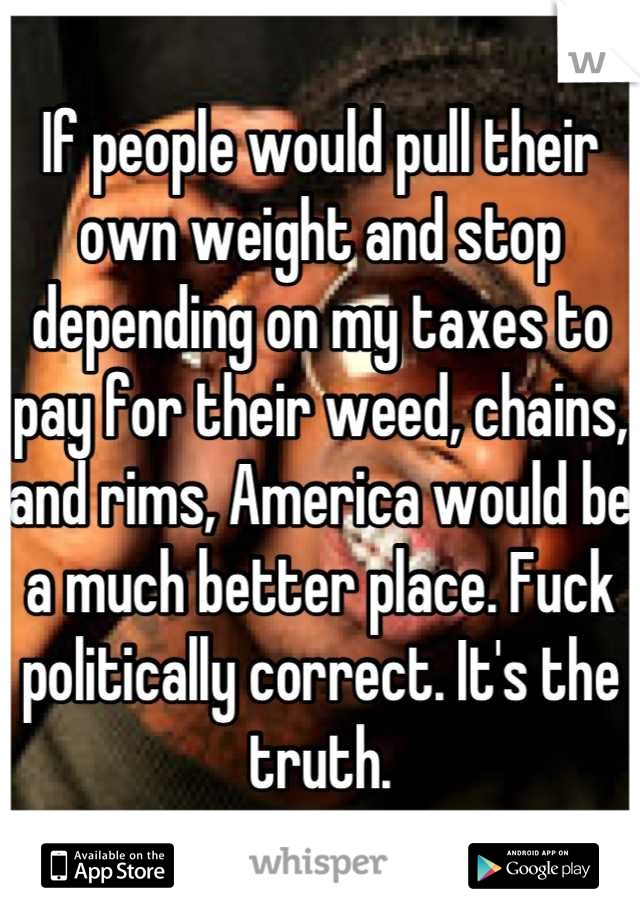 If people would pull their own weight and stop depending on my taxes to pay for their weed, chains, and rims, America would be a much better place. Fuck politically correct. It's the truth.