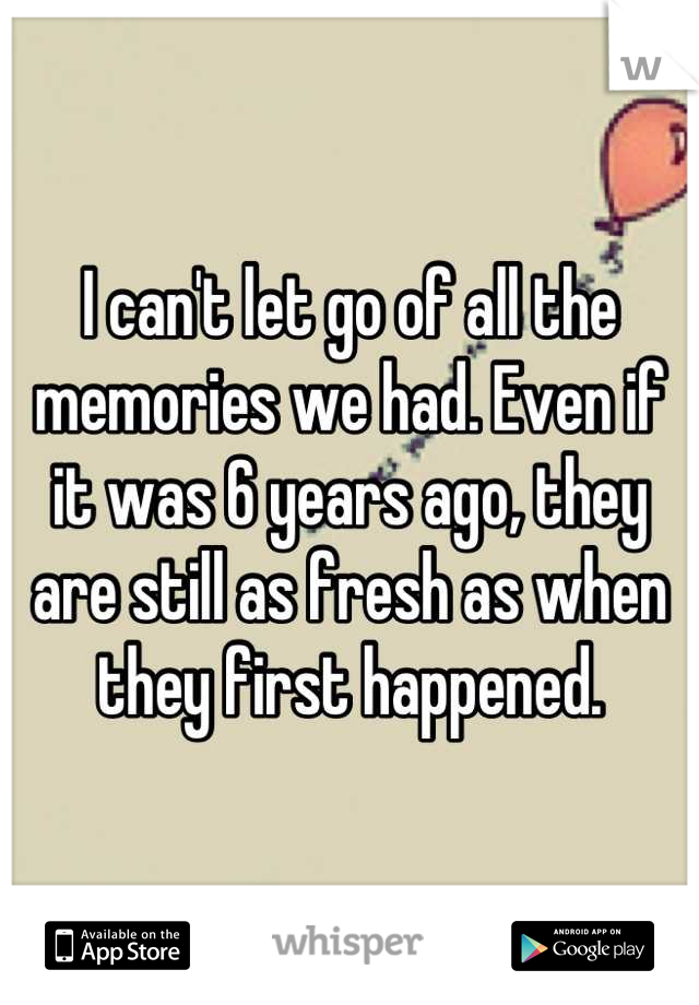 I can't let go of all the memories we had. Even if it was 6 years ago, they are still as fresh as when they first happened.