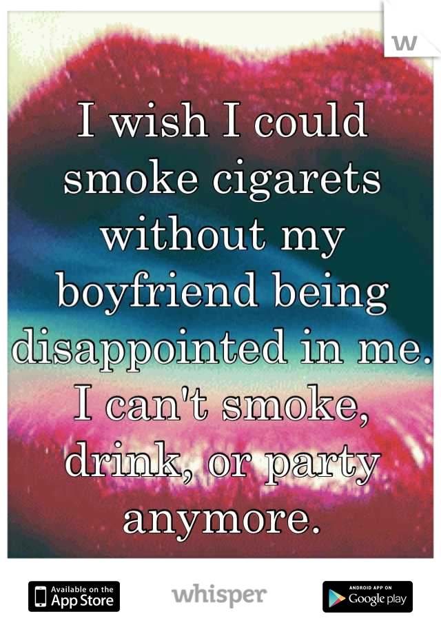 I wish I could smoke cigarets without my boyfriend being disappointed in me. I can't smoke, drink, or party anymore.