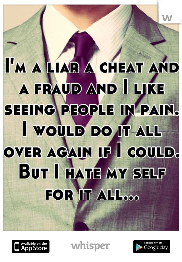 I'm a liar a cheat and a fraud and I like seeing people in pain. I would do it all over again if I could. But I hate my self for it all...