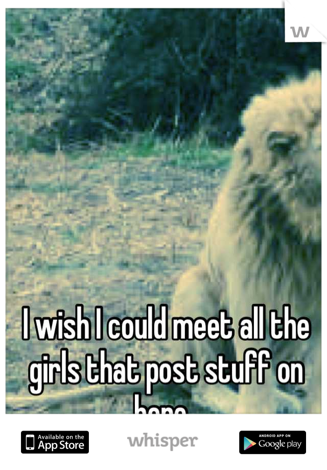 I wish I could meet all the girls that post stuff on here. 