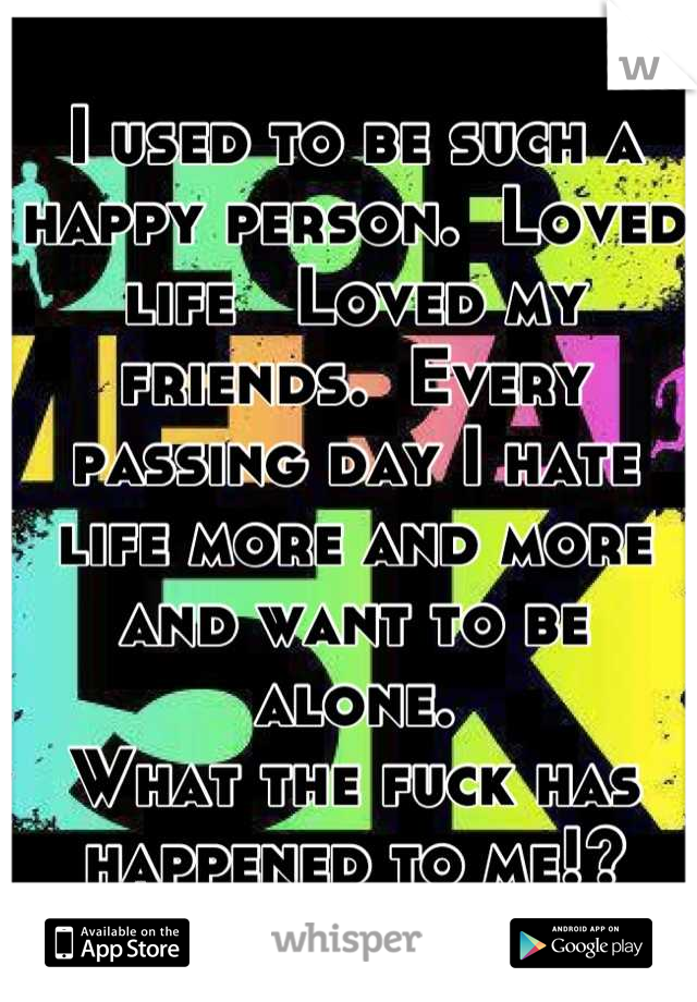 I used to be such a happy person.  Loved life   Loved my friends.  Every passing day I hate life more and more and want to be alone.
What the fuck has happened to me!?