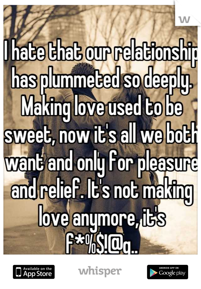 I hate that our relationship has plummeted so deeply. Making love used to be sweet, now it's all we both want and only for pleasure and relief. It's not making love anymore, it's f*%$!@g..