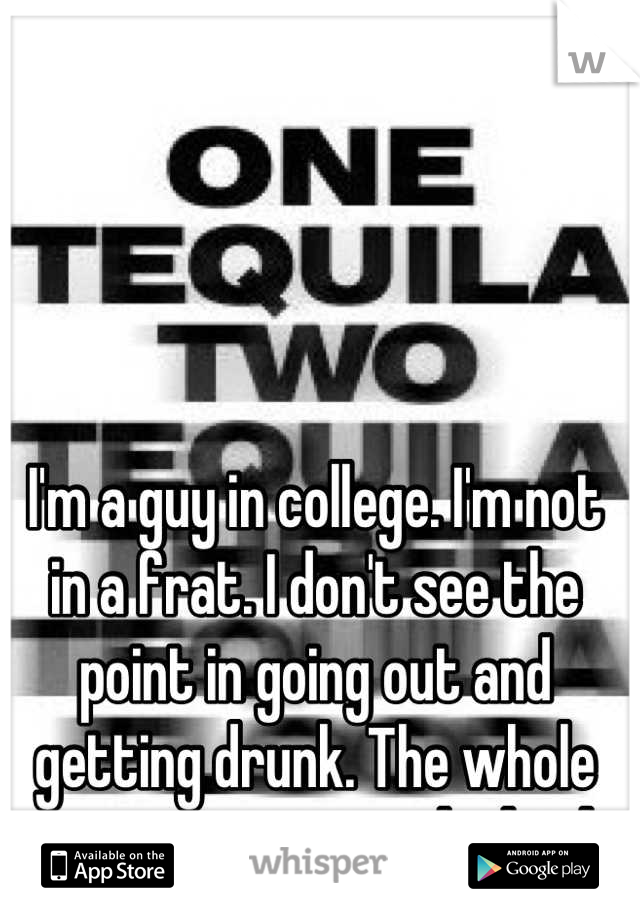 I'm a guy in college. I'm not in a frat. I don't see the point in going out and getting drunk. The whole concept just sounds dumb