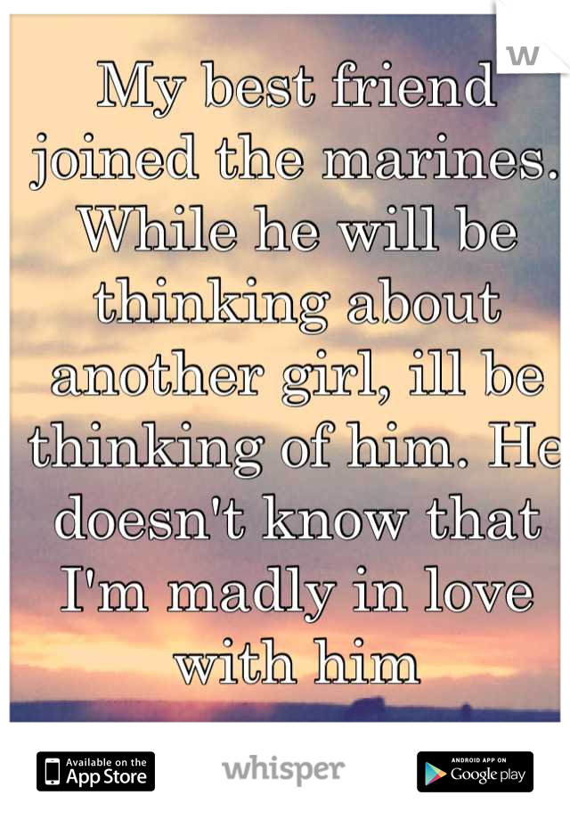 My best friend joined the marines. While he will be thinking about another girl, ill be thinking of him. He doesn't know that I'm madly in love with him