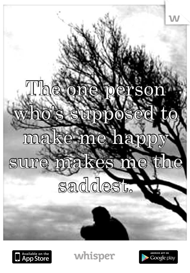 The one person who's supposed to make me happy sure makes me the saddest.