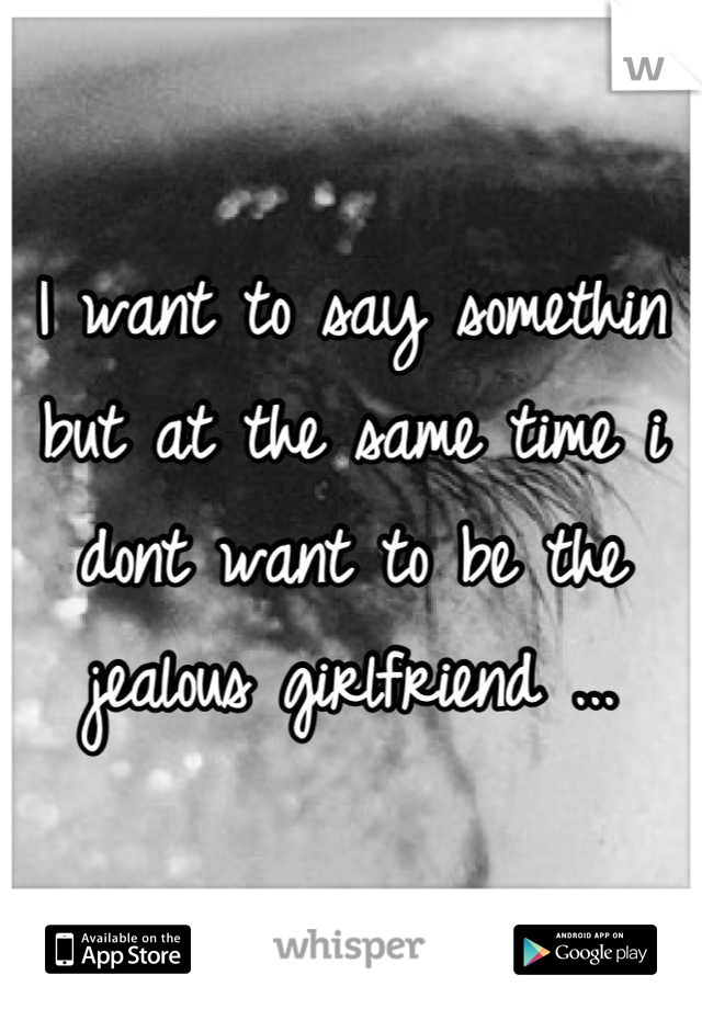 I want to say somethin but at the same time i dont want to be the jealous girlfriend ...