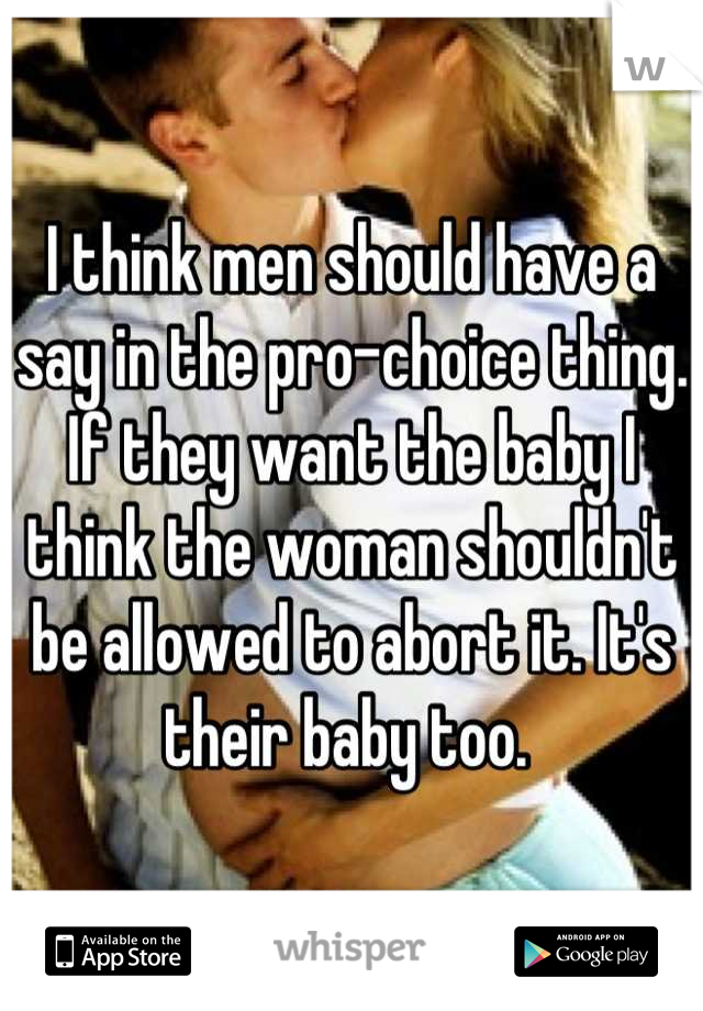 I think men should have a say in the pro-choice thing. If they want the baby I think the woman shouldn't be allowed to abort it. It's their baby too. 