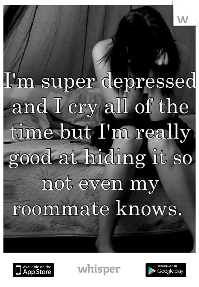 I'm super depressed and I cry all of the time but I'm really good at hiding it so not even my roommate knows. 