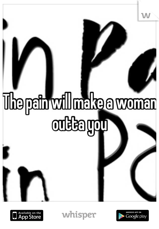 The pain will make a woman outta you
