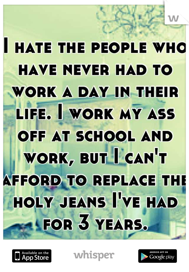 I hate the people who have never had to work a day in their life. I work my ass off at school and work, but I can't afford to replace the holy jeans I've had for 3 years.