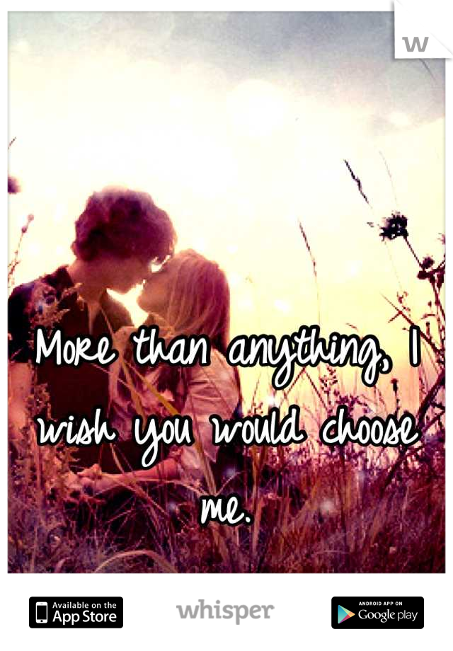 More than anything, I wish you would choose me.