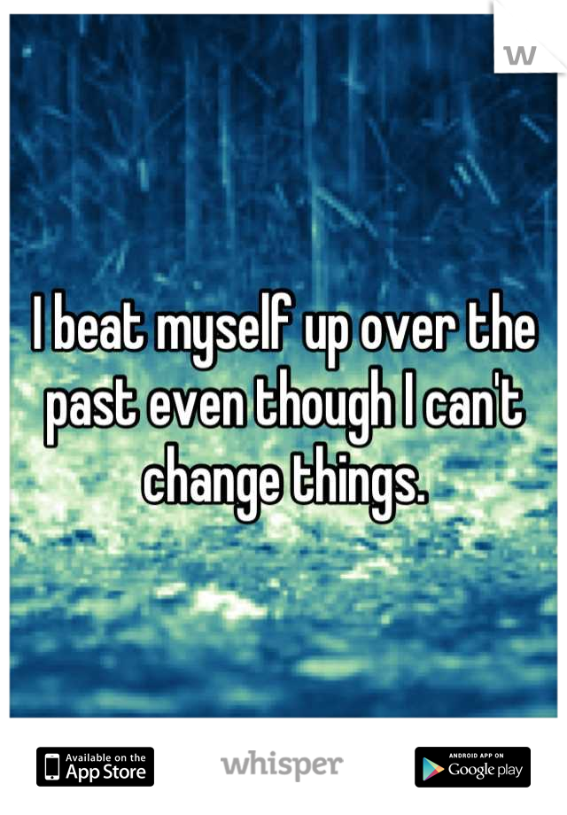 I beat myself up over the past even though I can't change things.