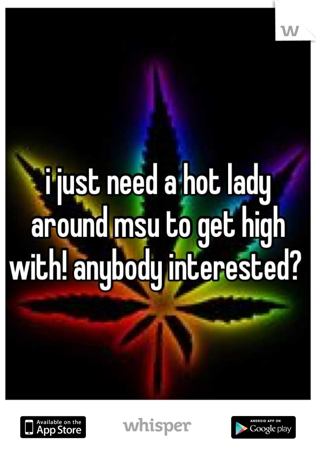 i just need a hot lady around msu to get high with! anybody interested? 