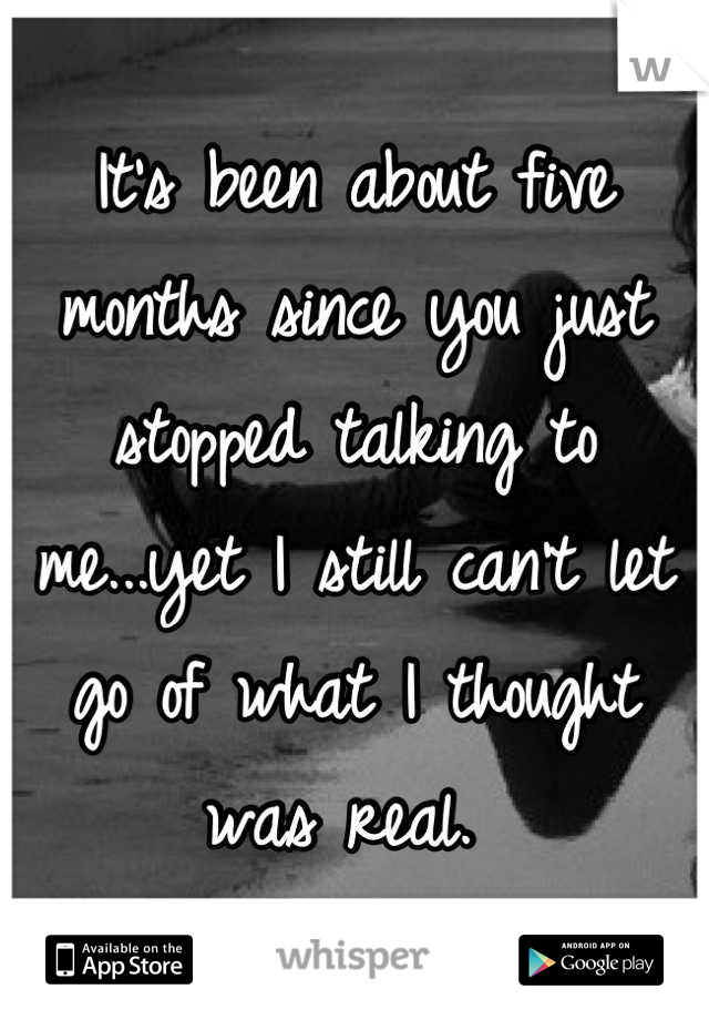 It's been about five months since you just stopped talking to me...yet I still can't let go of what I thought was real. 