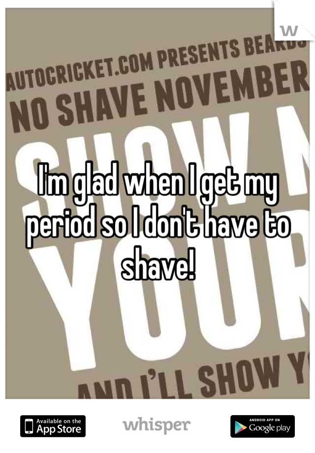 I'm glad when I get my period so I don't have to shave!