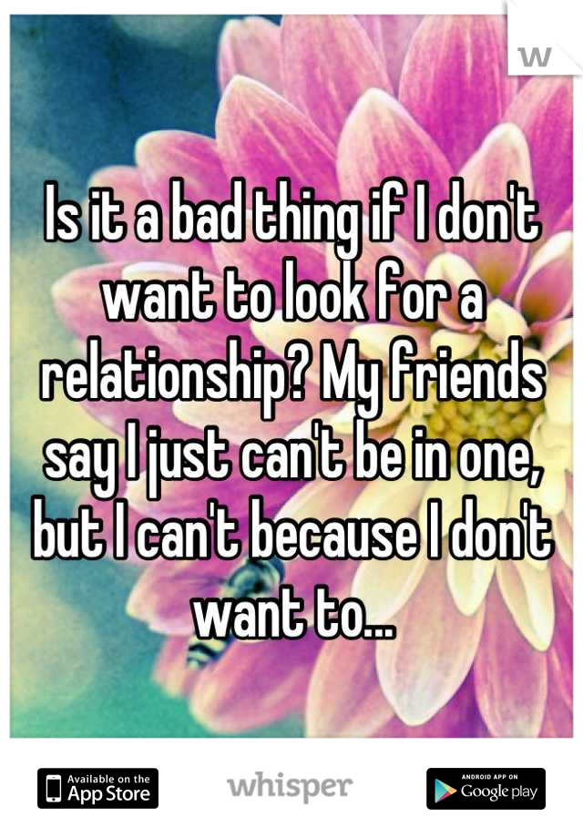 Is it a bad thing if I don't want to look for a relationship? My friends say I just can't be in one, but I can't because I don't want to...