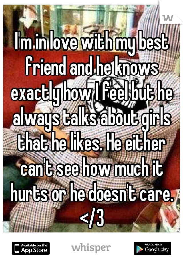 I'm in love with my best friend and he knows exactly how I feel but he always talks about girls that he likes. He either can't see how much it hurts or he doesn't care. </3