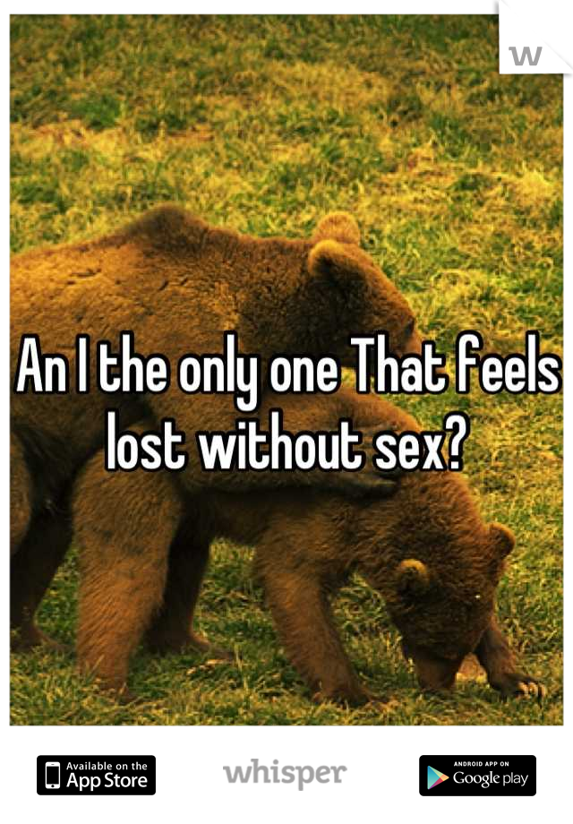 An I the only one That feels lost without sex?