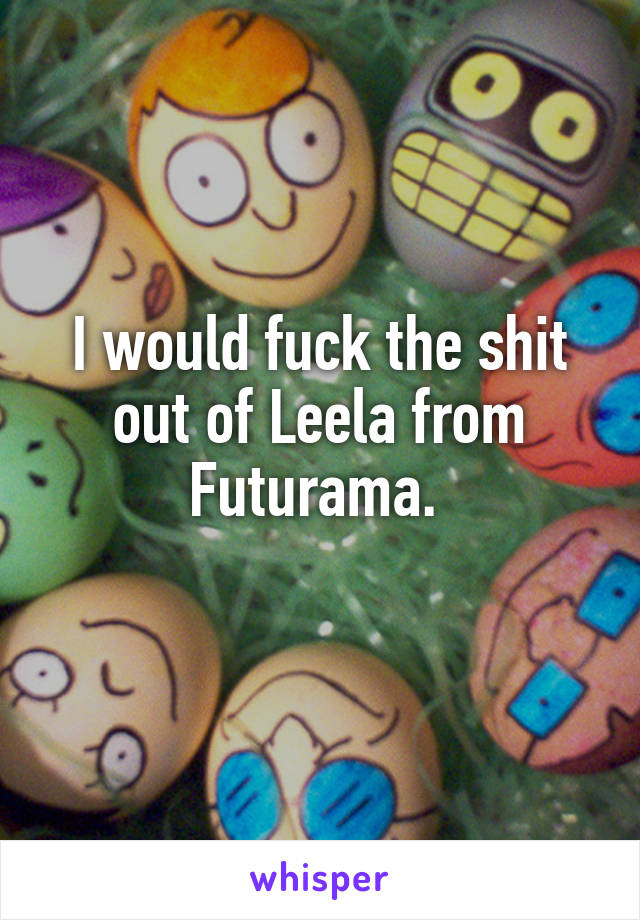 I would fuck the shit out of Leela from Futurama. 
