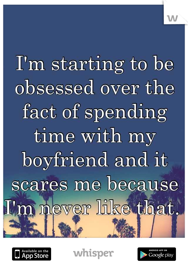 I'm starting to be obsessed over the fact of spending time with my boyfriend and it scares me because I'm never like that. 