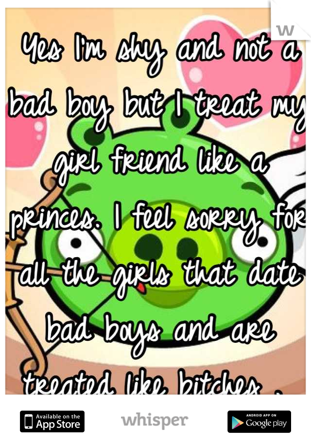 Yes I'm shy and not a bad boy but I treat my girl friend like a princes. I feel sorry for all the girls that date bad boys and are treated like bitches . 