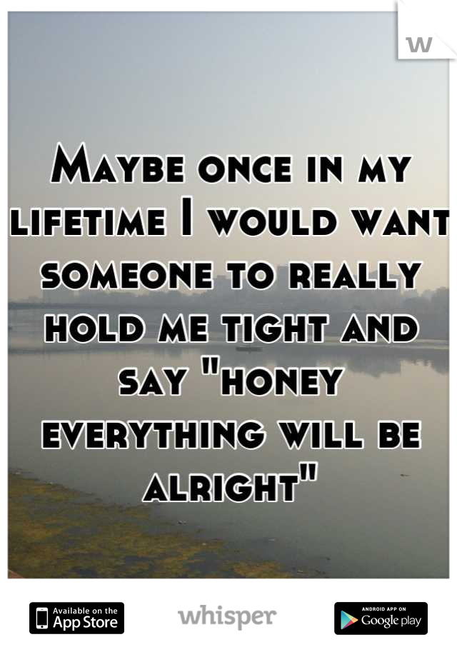 Maybe once in my lifetime I would want someone to really hold me tight and say "honey everything will be alright"