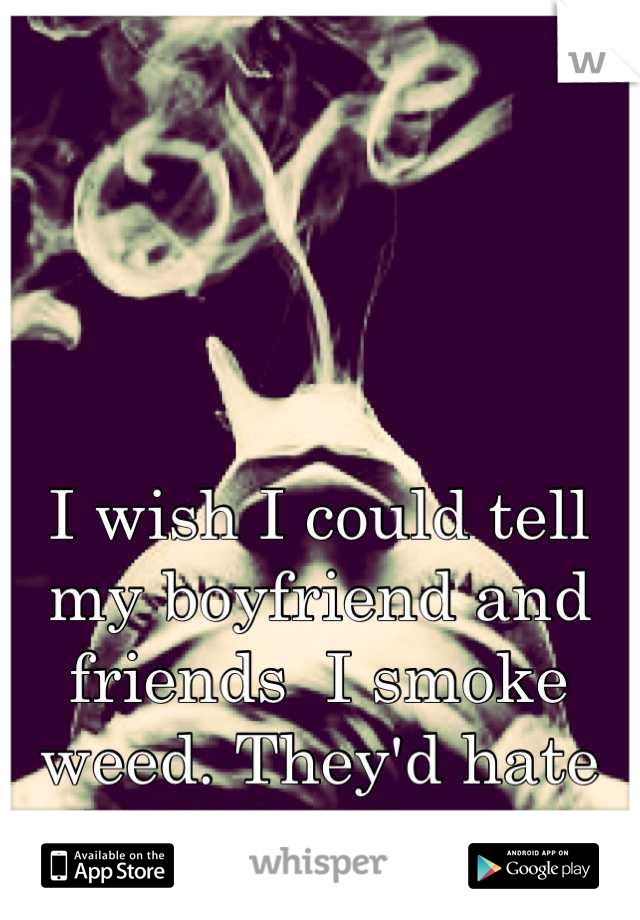 I wish I could tell my boyfriend and friends  I smoke weed. They'd hate me if they knew. 