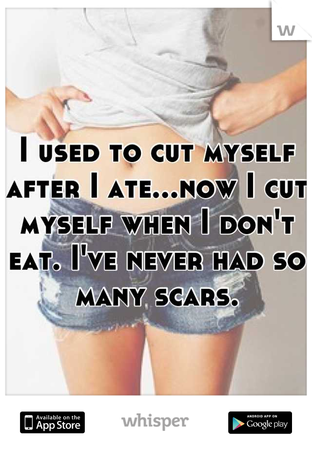 I used to cut myself after I ate...now I cut myself when I don't eat. I've never had so many scars.