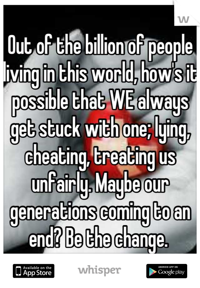 Out of the billion of people living in this world, how's it possible that WE always get stuck with one; lying, cheating, treating us unfairly. Maybe our generations coming to an end? Be the change. 