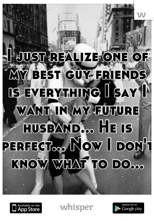 I just realize one of my best guy friends is everything I say I want in my future husband... He is perfect... Now I don't know what to do...
