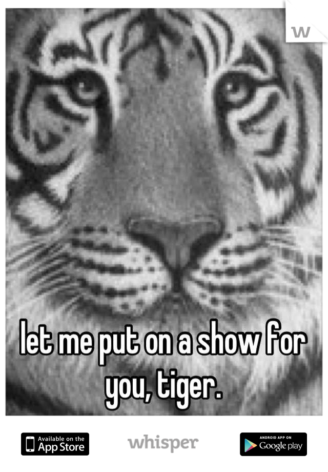 let me put on a show for you, tiger.