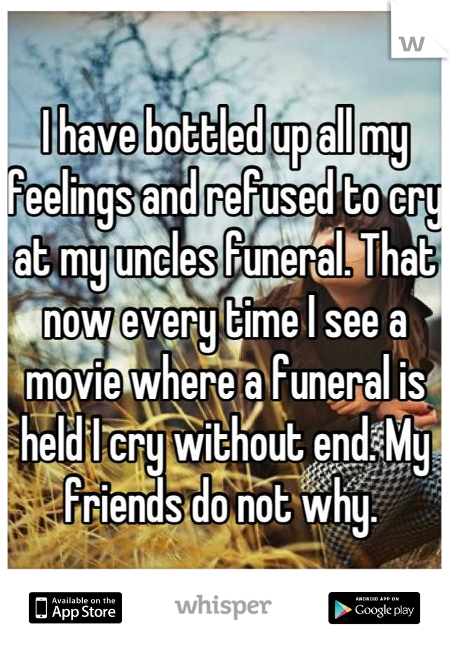 I have bottled up all my feelings and refused to cry at my uncles funeral. That now every time I see a movie where a funeral is held I cry without end. My friends do not why. 