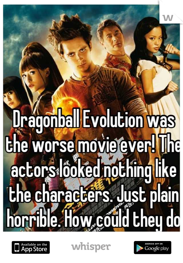 Dragonball Evolution was the worse movie ever! The actors looked nothing like the characters. Just plain horrible. How could they do that?!