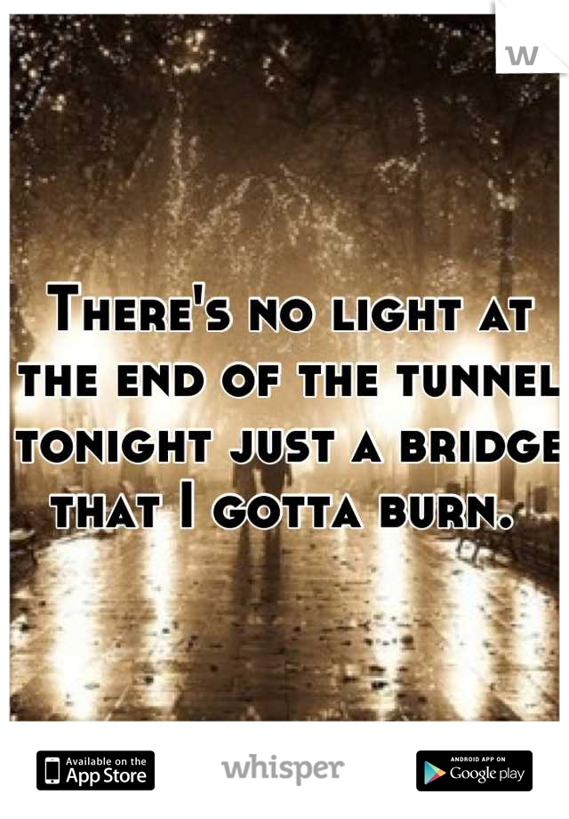 There's no light at the end of the tunnel tonight just a bridge that I gotta burn. 