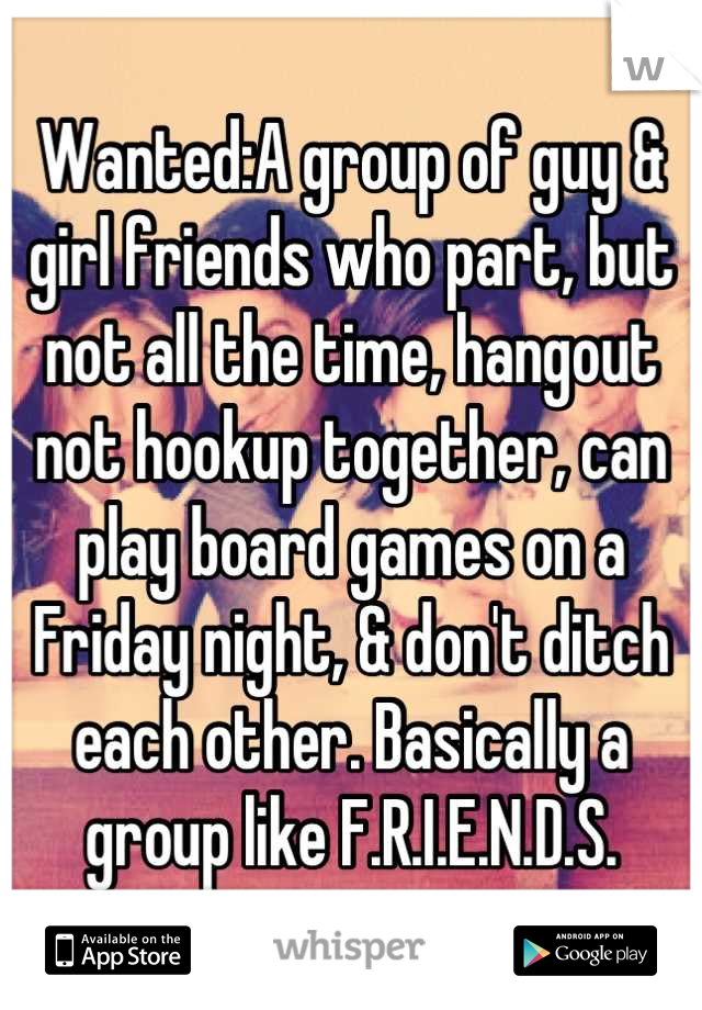 Wanted:A group of guy & girl friends who part, but not all the time, hangout not hookup together, can play board games on a Friday night, & don't ditch each other. Basically a group like F.R.I.E.N.D.S.