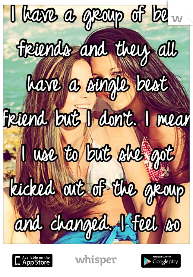 I have a group of best friends and they all have a single best friend but I don't. I mean I use to but she got kicked out of the group and changed. I feel so lonely. 