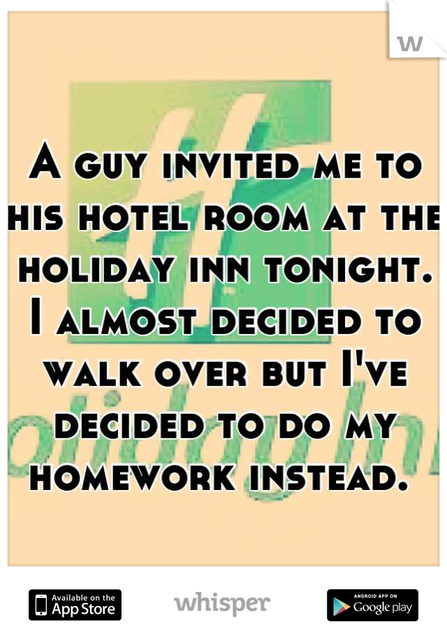 A guy invited me to his hotel room at the holiday inn tonight. I almost decided to walk over but I've decided to do my homework instead. 