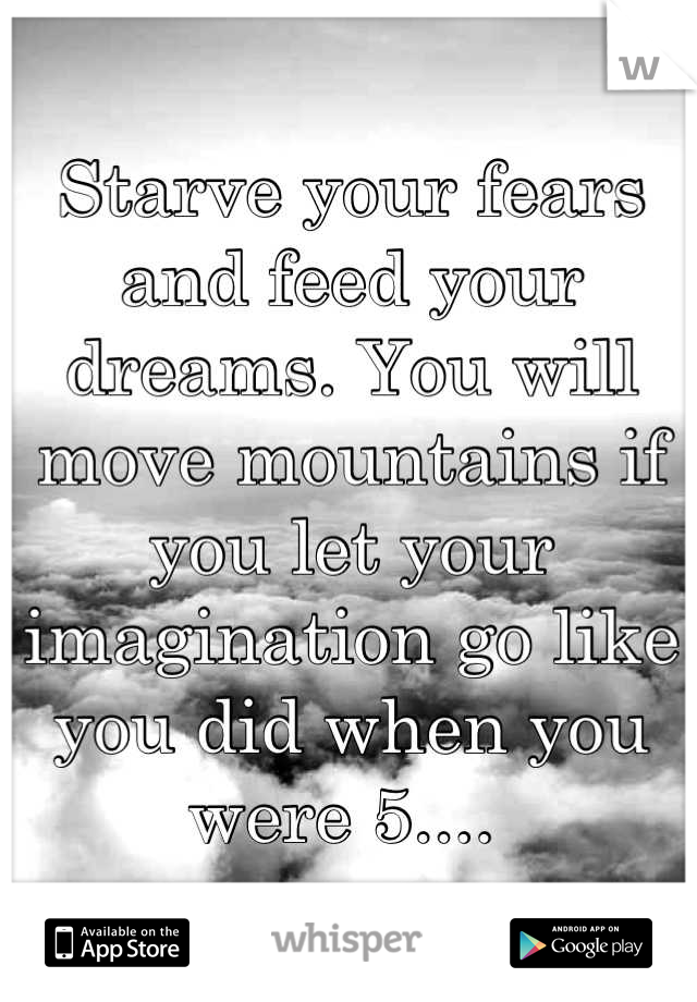 Starve your fears and feed your dreams. You will move mountains if you let your imagination go like you did when you were 5.... 