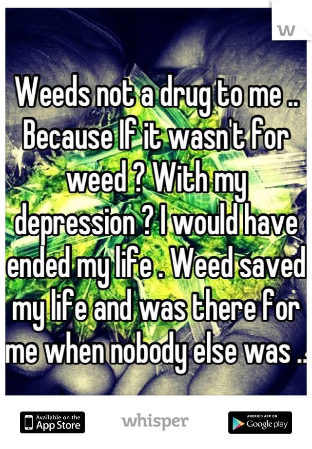 Weeds not a drug to me .. Because If it wasn't for weed ? With my depression ? I would have ended my life . Weed saved my life and was there for me when nobody else was ..