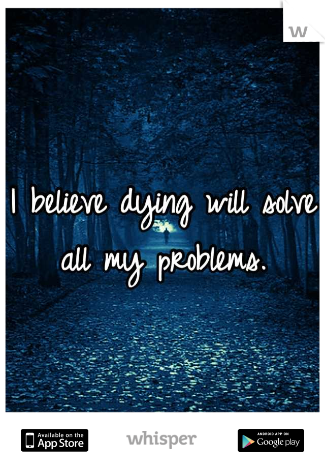 I believe dying will solve all my problems.