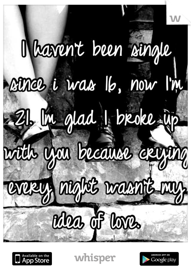 I haven't been single since i was 16, now I'm 21. Im glad I broke up with you because crying every night wasn't my idea of love.