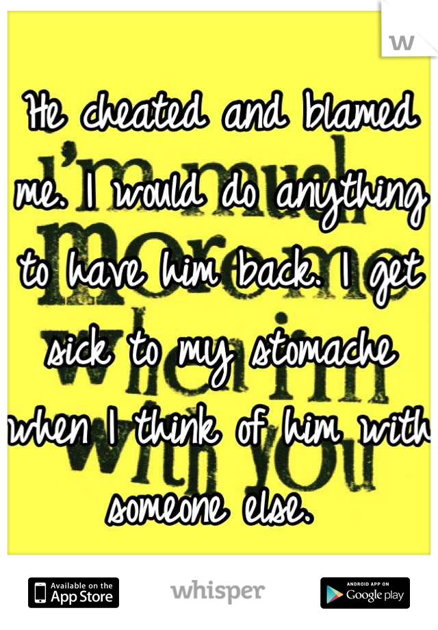 He cheated and blamed me. I would do anything to have him back. I get sick to my stomache when I think of him with someone else. 
