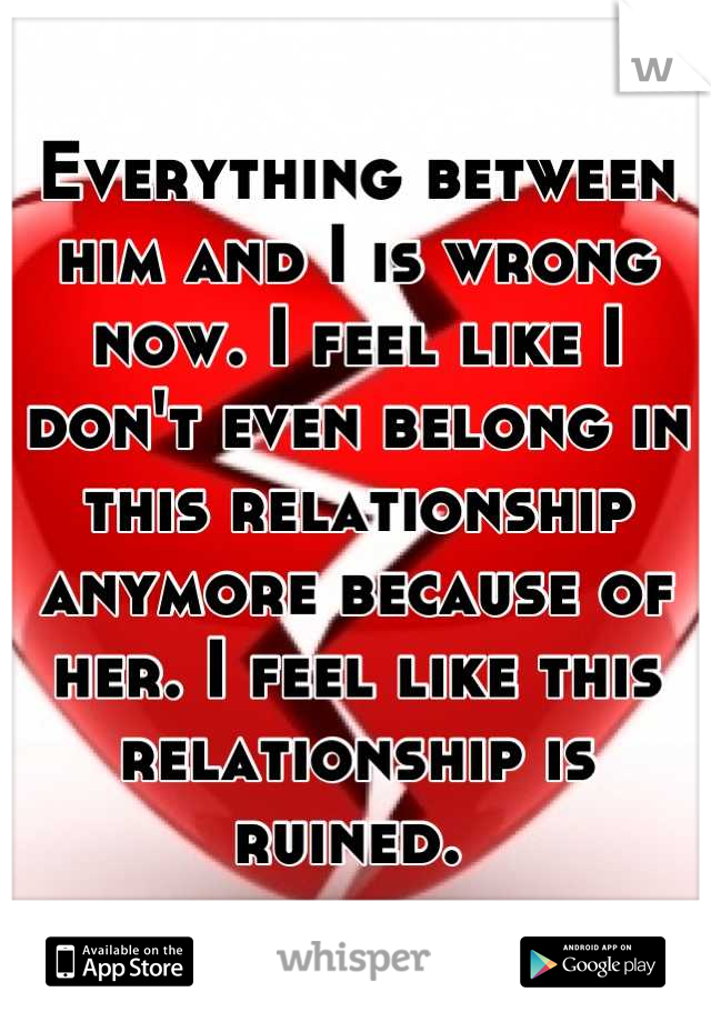 Everything between him and I is wrong now. I feel like I don't even belong in this relationship anymore because of her. I feel like this relationship is ruined. 