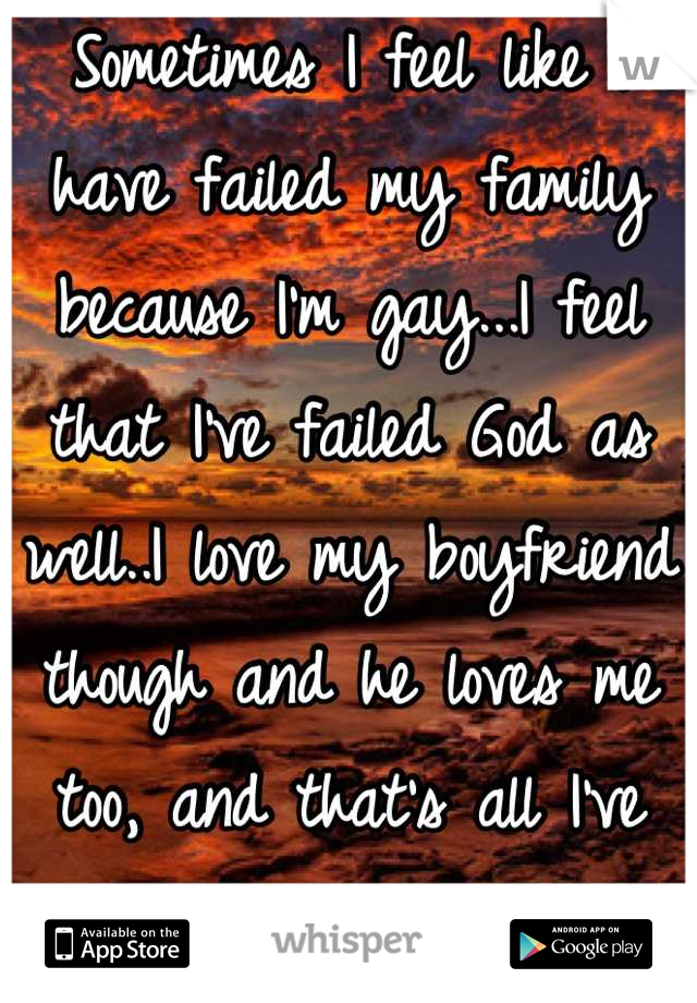 Sometimes I feel like I have failed my family because I'm gay...I feel that I've failed God as well..I love my boyfriend though and he loves me too, and that's all I've ever wanted. To be loved.