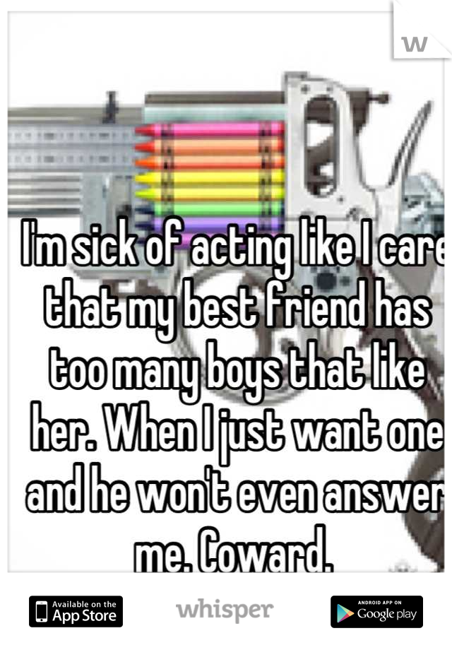 I'm sick of acting like I care that my best friend has too many boys that like her. When I just want one and he won't even answer me. Coward. 