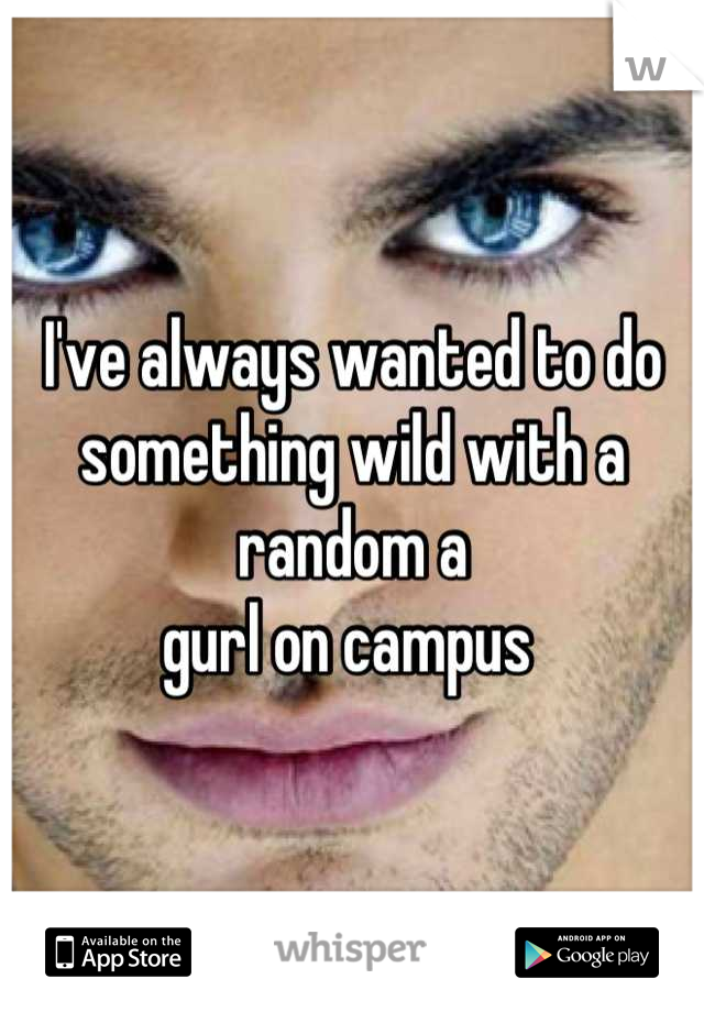 I've always wanted to do something wild with a random a
gurl on campus 