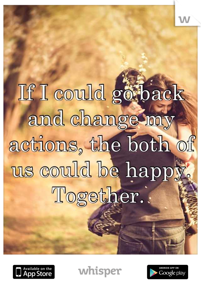 If I could go back and change my actions, the both of us could be happy. Together. 