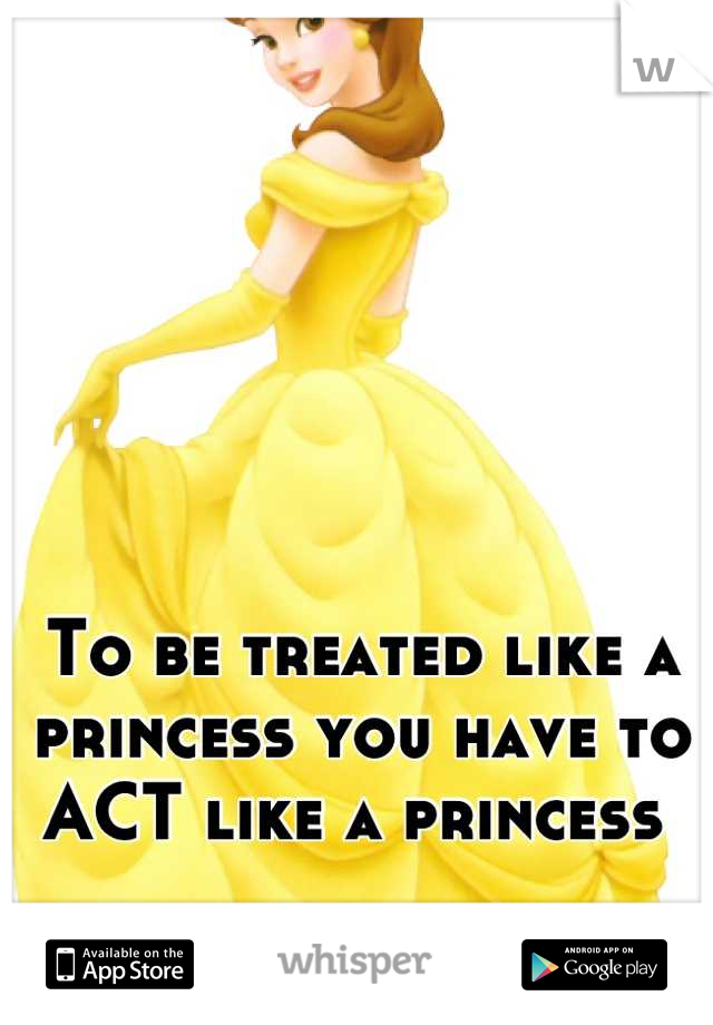 To be treated like a princess you have to ACT like a princess 